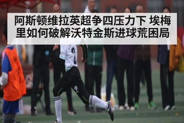 阿斯顿维拉英超争四压力下 埃梅里如何破解沃特金斯进球荒困局 - kaiyun.com